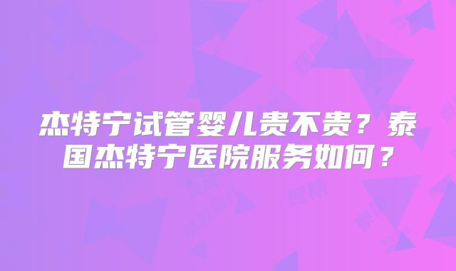 杰特宁试管婴儿贵不贵?泰国杰特宁医院服务如何?