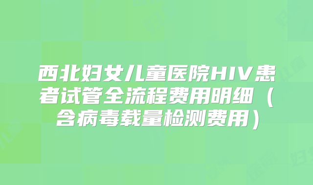 西北妇女儿童医院HIV患者试管全流程费用明细（含病毒载量检测费用）
