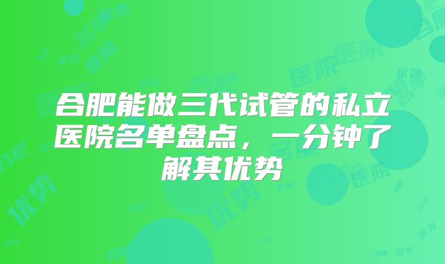 合肥能做三代试管的私立医院名单盘点，一分钟了解其优势