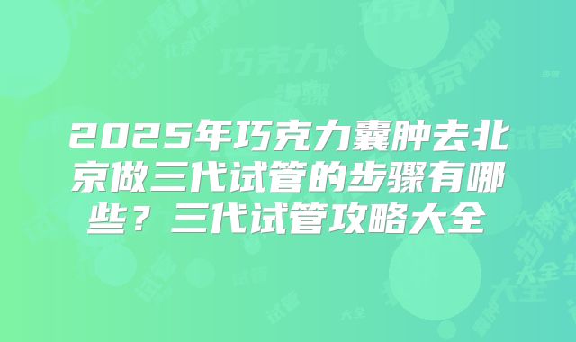 2025年巧克力囊肿去北京做三代试管的步骤有哪些?三代试管攻略大全