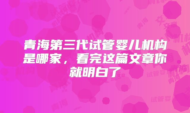 青海第三代试管婴儿机构是哪家,看完这篇文章你就明白了