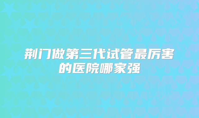 荆门做第三代试管最厉害的医院哪家强