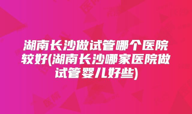 湖南长沙做试管哪个医院较好(湖南长沙哪家医院做试管婴儿好些)