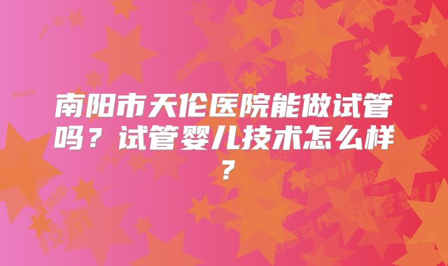 南阳市天伦医院能做试管吗？试管婴儿技术怎么样？