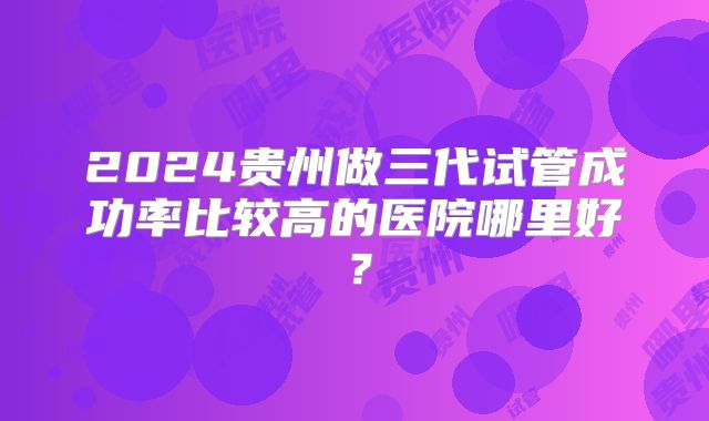 2024贵州做三代试管成功率比较高的医院哪里好？