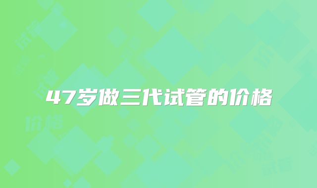 47岁做三代试管的价格