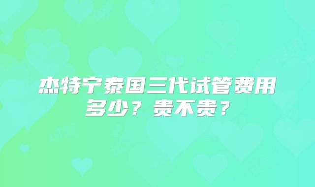 杰特宁泰国三代试管费用多少？贵不贵？