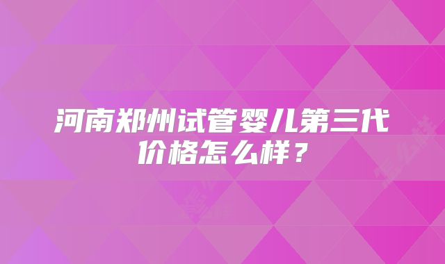 河南郑州试管婴儿第三代价格怎么样？