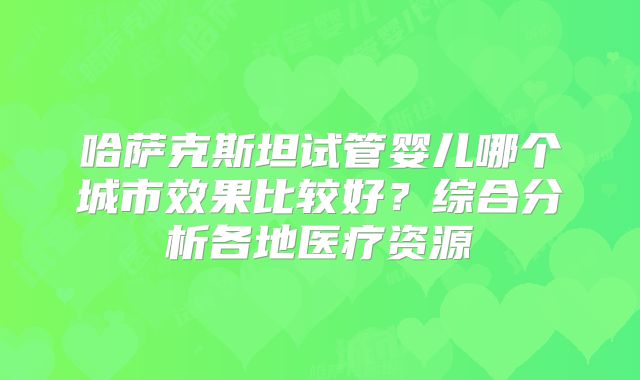 哈萨克斯坦试管婴儿哪个城市效果比较好？综合分析各地医疗资源