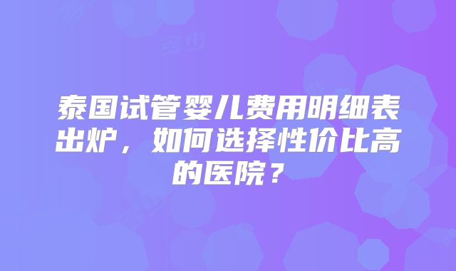 泰国试管婴儿费用明细表出炉，如何选择性价比高的医院？