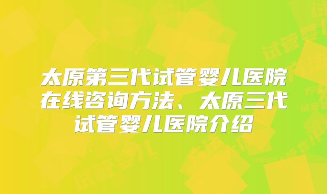 太原第三代试管婴儿医院在线咨询方法、太原三代试管婴儿医院介绍