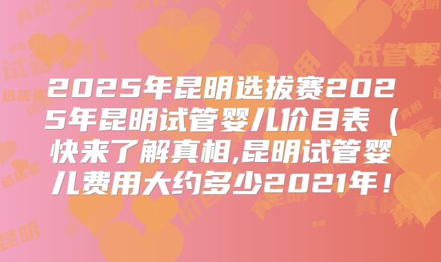 2025年昆明选拔赛2025年昆明试管婴儿价目表(快来了解真相,昆明试管婴儿费用大约多少2021年!