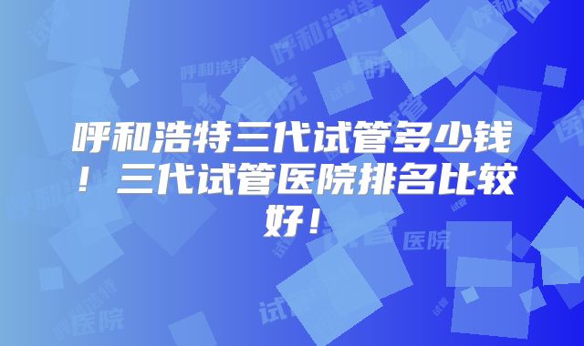 呼和浩特三代试管多少钱!三代试管医院排名比较好!