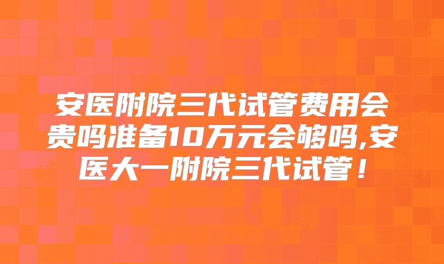 安医附院三代试管费用会贵吗准备10万元会够吗,安医大一附院三代试管！