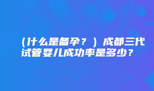 （什么是备孕？）成都三代试管婴儿成功率是多少？