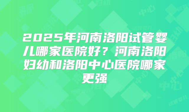 2025年河南洛阳试管婴儿哪家医院好?河南洛阳妇幼和洛阳中心医院哪家更强