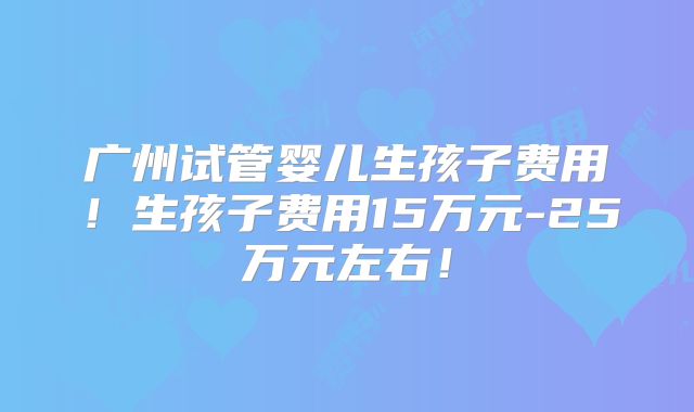 广州试管婴儿生孩子费用!生孩子费用15万元-25万元左右!