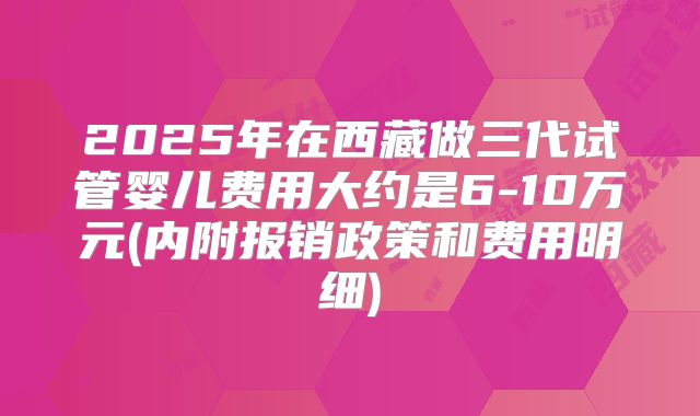 2025年在西藏做三代试管婴儿费用大约是6-10万元(内附报销政策和费用明细)
