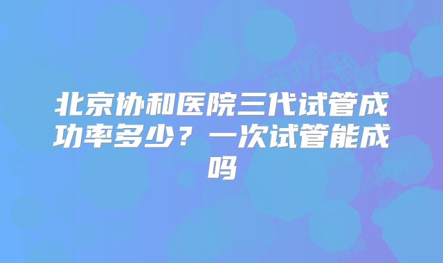 北京协和医院三代试管成功率多少？一次试管能成吗