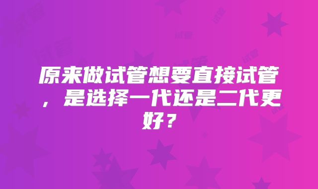 原来做试管想要直接试管，是选择一代还是二代更好？