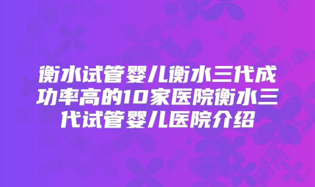 衡水试管婴儿衡水三代成功率高的10家医院衡水三代试管婴儿医院介绍
