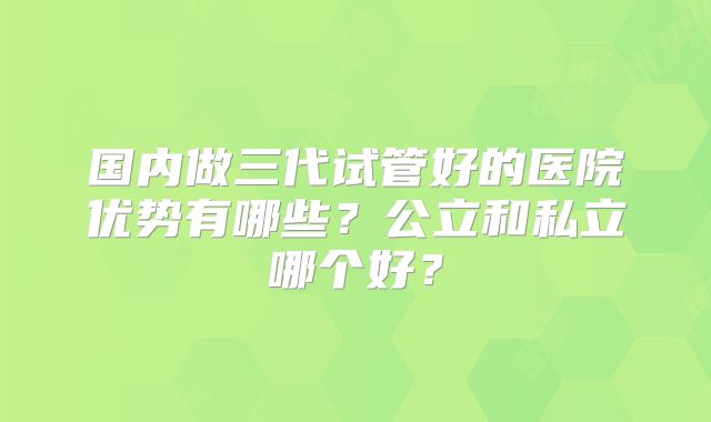 国内做三代试管好的医院优势有哪些？公立和私立哪个好？