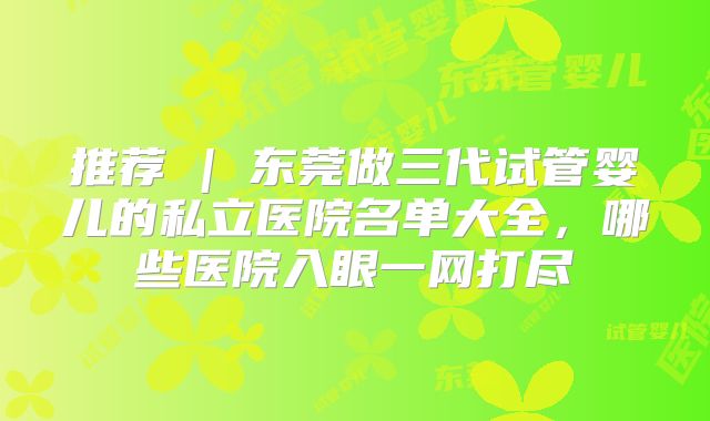 推荐 | 东莞做三代试管婴儿的私立医院名单大全，哪些医院入眼一网打尽