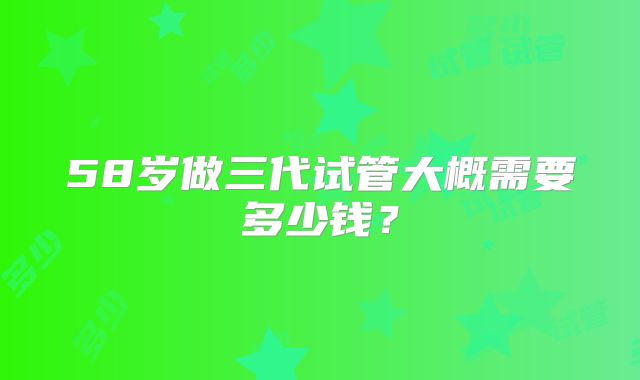 58岁做三代试管大概需要多少钱?