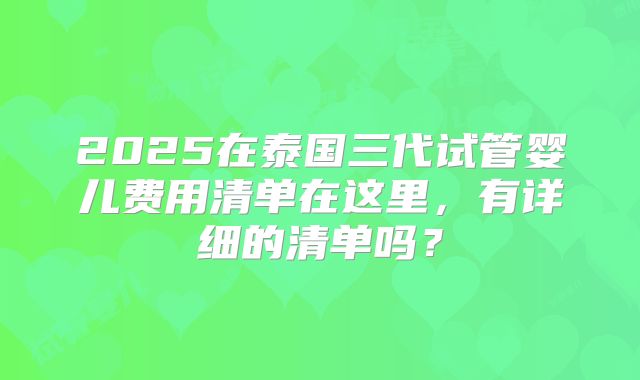 2025在泰国三代试管婴儿费用清单在这里，有详细的清单吗？