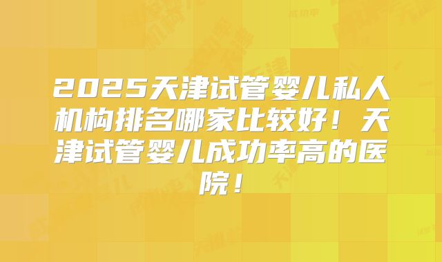 2025天津试管婴儿私人机构排名哪家比较好！天津试管婴儿成功率高的医院！