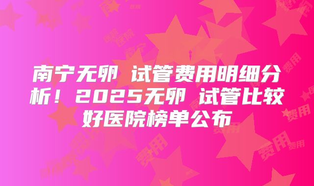 南宁无卵�试管费用明细分析！2025无卵�试管比较好医院榜单公布