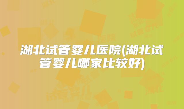 湖北试管婴儿医院(湖北试管婴儿哪家比较好)
