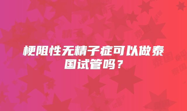梗阻性无精子症可以做泰国试管吗？