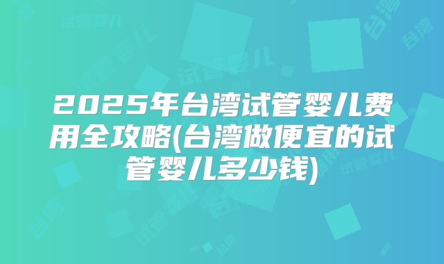 2025年台湾试管婴儿费用全攻略(台湾做便宜的试管婴儿多少钱)