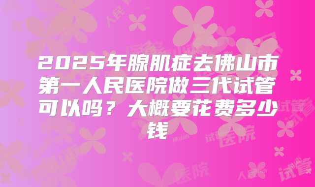 2025年腺肌症去佛山市第一人民医院做三代试管可以吗?大概要花费多少钱