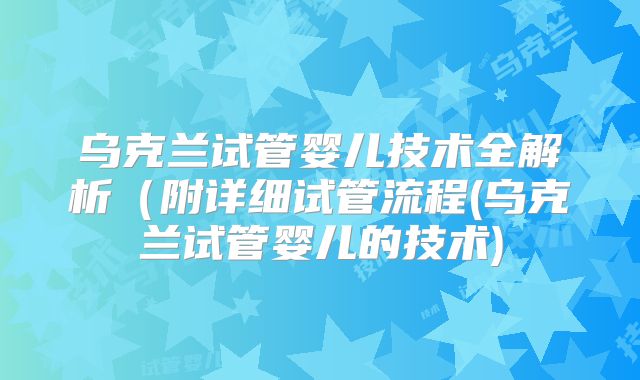 乌克兰试管婴儿技术全解析(附详细试管流程(乌克兰试管婴儿的技术)