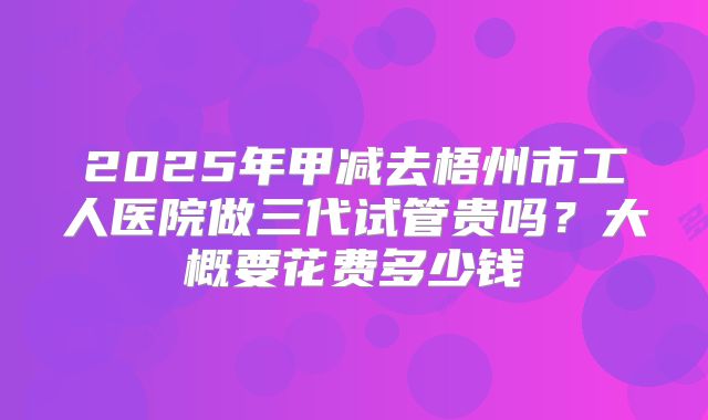 2025年甲减去梧州市工人医院做三代试管贵吗?大概要花费多少钱