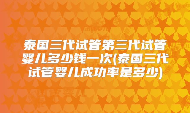 泰国三代试管第三代试管婴儿多少钱一次(泰国三代试管婴儿成功率是多少)