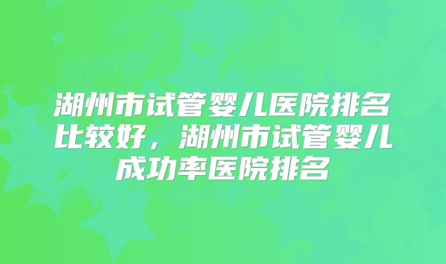 湖州市试管婴儿医院排名比较好,湖州市试管婴儿成功率医院排名