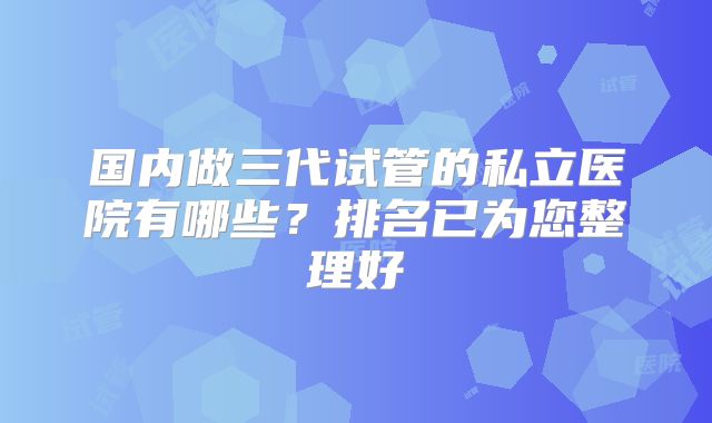 国内做三代试管的私立医院有哪些?排名已为您整理好