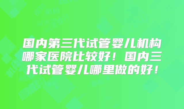 国内第三代试管婴儿机构哪家医院比较好！国内三代试管婴儿哪里做的好！