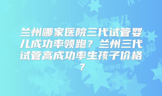 兰州哪家医院三代试管婴儿成功率领跑？兰州三代试管高成功率生孩子价格？