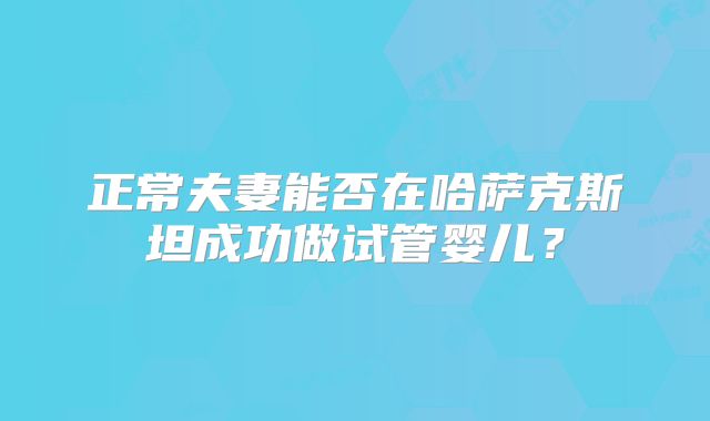 正常夫妻能否在哈萨克斯坦成功做试管婴儿？