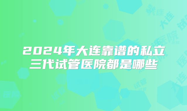 2024年大连靠谱的私立三代试管医院都是哪些