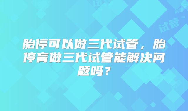 胎停可以做三代试管,胎停育做三代试管能解决问题吗?