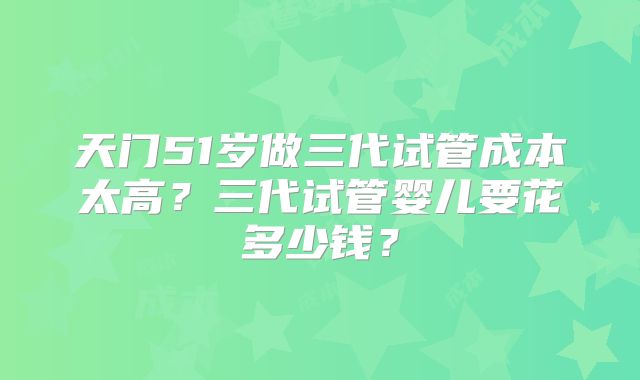 天门51岁做三代试管成本太高?三代试管婴儿要花多少钱?