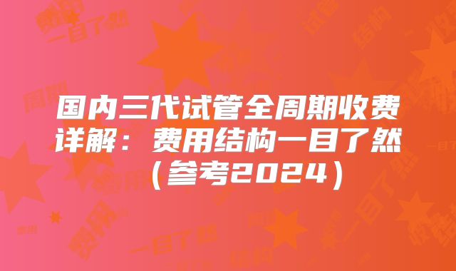 国内三代试管全周期收费详解：费用结构一目了然（参考2024）