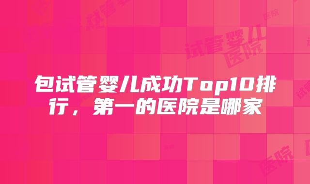 包试管婴儿成功Top10排行，第一的医院是哪家