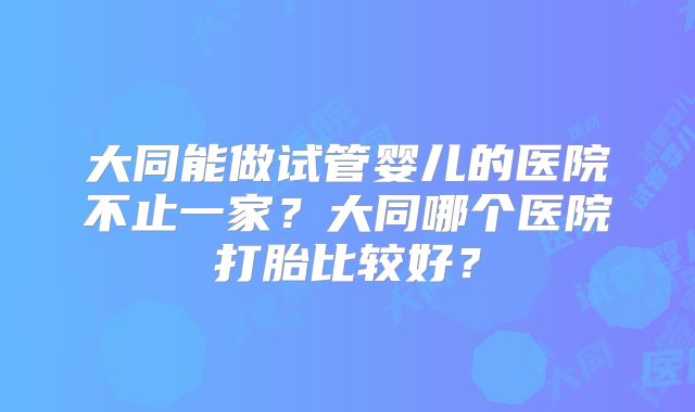 大同能做试管婴儿的医院不止一家？大同哪个医院打胎比较好？