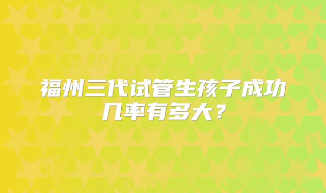 福州三代试管生孩子成功几率有多大？